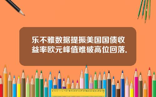 乐不雅数据提振美国国债收益率欧元峰值难破高位回落.