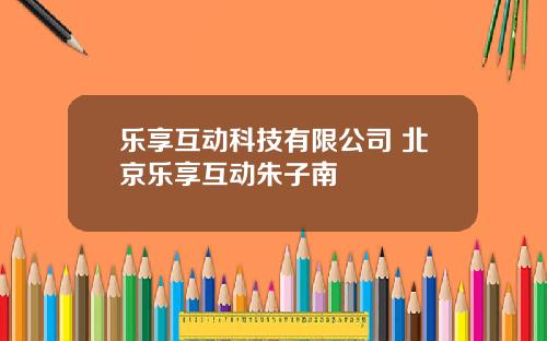 乐享互动科技有限公司 北京乐享互动朱子南