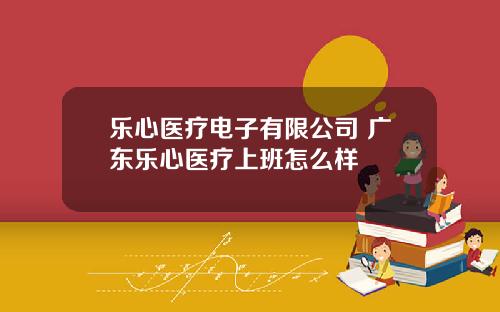 乐心医疗电子有限公司 广东乐心医疗上班怎么样
