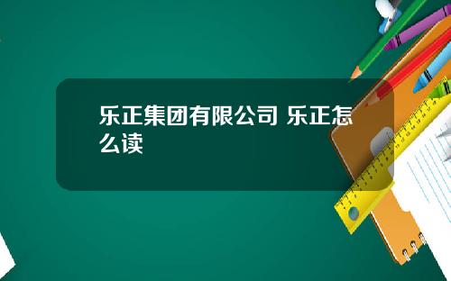 乐正集团有限公司 乐正怎么读