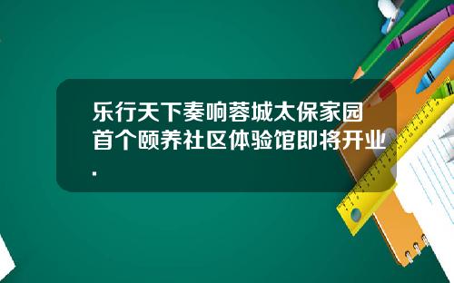 乐行天下奏响蓉城太保家园首个颐养社区体验馆即将开业.