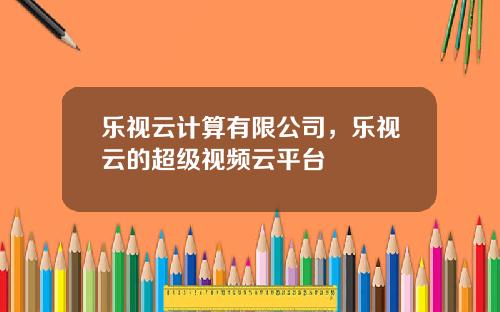 乐视云计算有限公司，乐视云的超级视频云平台