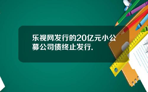 乐视网发行的20亿元小公募公司债终止发行.