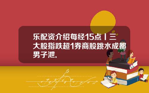 乐配资介绍每经15点丨三大股指跌超1券商股跳水成都男子泄.