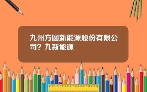九州方圆新能源股份有限公司？九新能源