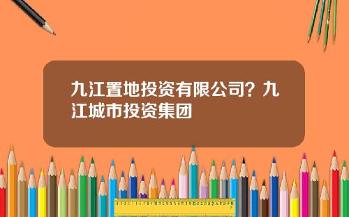 九江置地投资有限公司？九江城市投资集团