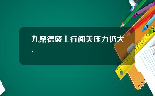 九鼎德盛上行闯关压力仍大. 九鼎德盛上行闯关压力仍大.