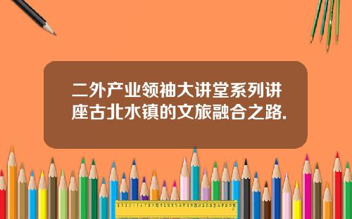 二外产业领袖大讲堂系列讲座古北水镇的文旅融合之路.