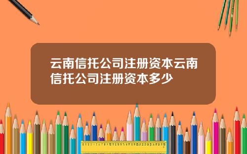 云南信托公司注册资本云南信托公司注册资本多少