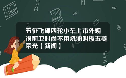 五征飞碟四轮小车上市外观很前卫时尚不用烧油叫板五菱荣光【新闻】