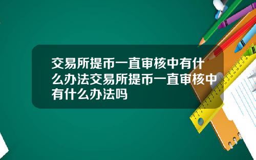 交易所提币一直审核中有什么办法交易所提币一直审核中有什么办法吗