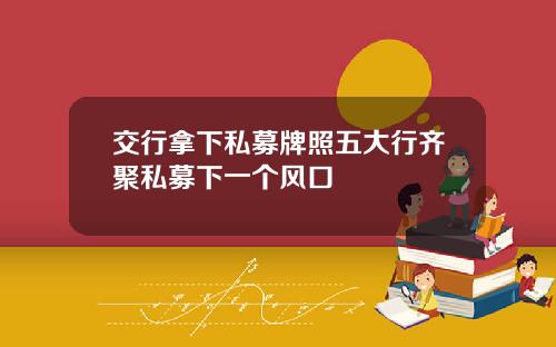 交行拿下私募牌照五大行齐聚私募下一个风口