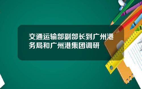 交通运输部副部长到广州港务局和广州港集团调研