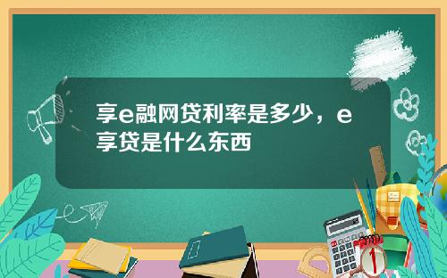 享e融网贷利率是多少，e享贷是什么东西