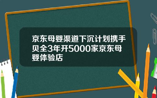 京东母婴渠道下沉计划携手贝全3年开5000家京东母婴体验店