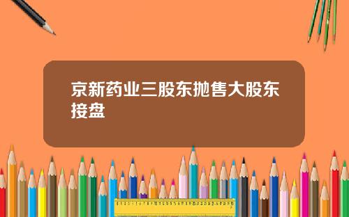 京新药业三股东抛售大股东接盘