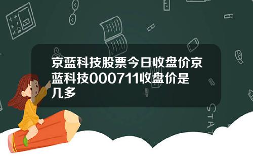 京蓝科技股票今日收盘价京蓝科技000711收盘价是几多