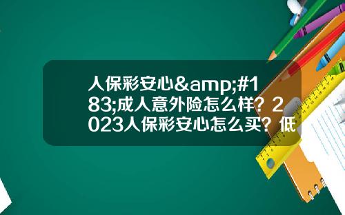 人保彩安心&#183;成人意外险怎么样？2023人保彩安心怎么买？低至115元起！