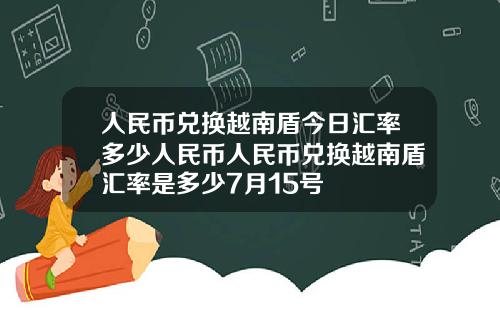 人民币兑换越南盾今日汇率多少人民币人民币兑换越南盾汇率是多少7月15号