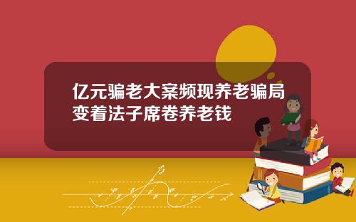 亿元骗老大案频现养老骗局变着法子席卷养老钱