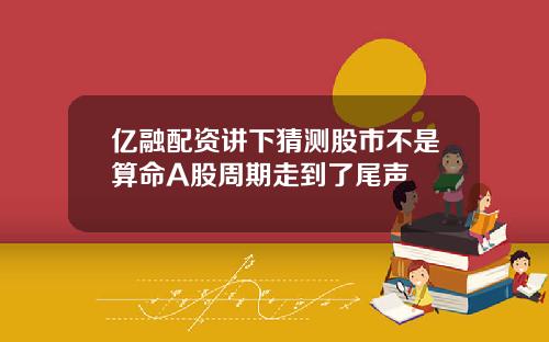 亿融配资讲下猜测股市不是算命A股周期走到了尾声
