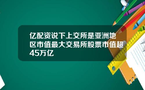 亿配资说下上交所是亚洲地区市值最大交易所股票市值超45万亿