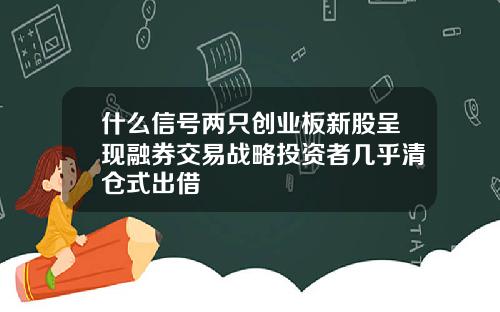 什么信号两只创业板新股呈现融券交易战略投资者几乎清仓式出借