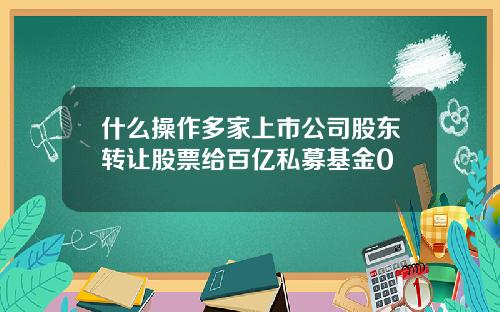 什么操作多家上市公司股东转让股票给百亿私募基金0
