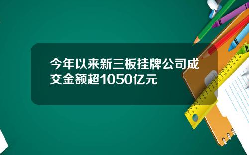 今年以来新三板挂牌公司成交金额超1050亿元