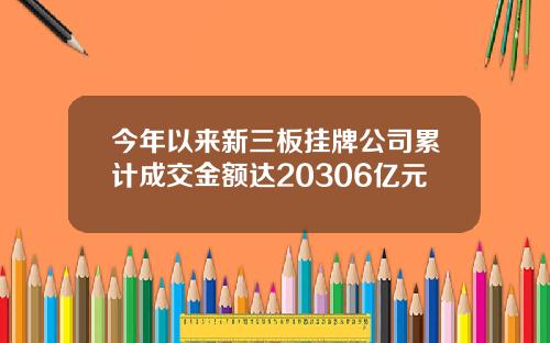 今年以来新三板挂牌公司累计成交金额达20306亿元