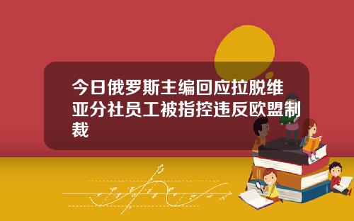 今日俄罗斯主编回应拉脱维亚分社员工被指控违反欧盟制裁