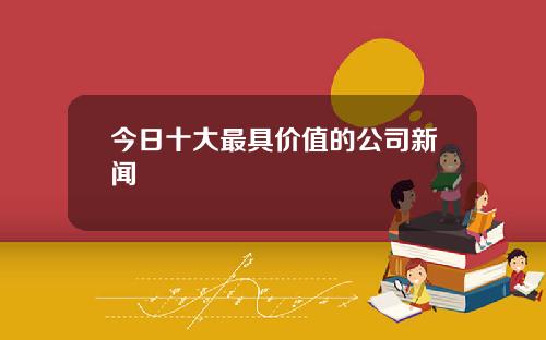 今日十大最具价值的公司新闻