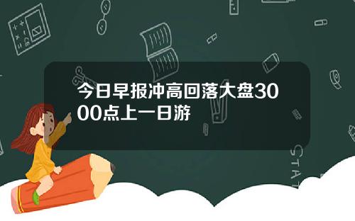 今日早报冲高回落大盘3000点上一日游