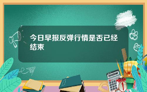 今日早报反弹行情是否已经结束
