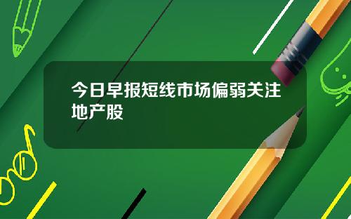 今日早报短线市场偏弱关注地产股