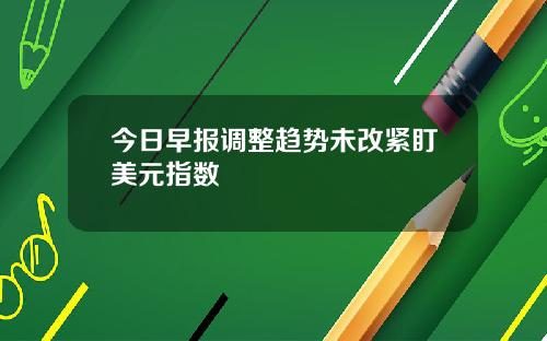今日早报调整趋势未改紧盯美元指数