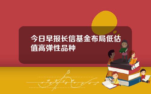 今日早报长信基金布局低估值高弹性品种
