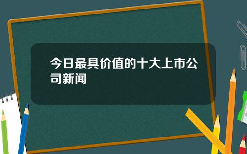 今日最具价值的十大上市公司新闻