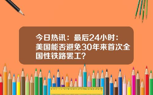 今日热讯：最后24小时：美国能否避免30年来首次全国性铁路罢工？