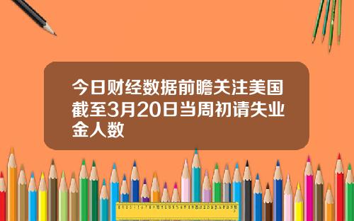 今日财经数据前瞻关注美国截至3月20日当周初请失业金人数