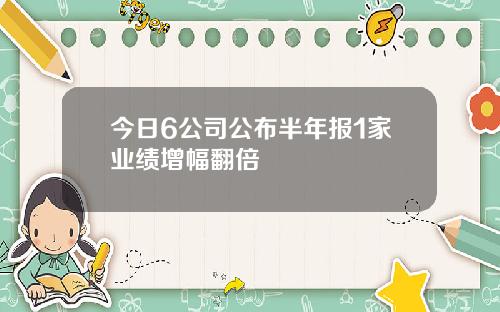 今日6公司公布半年报1家业绩增幅翻倍