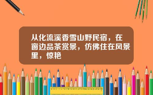 从化流溪香雪山野民宿，在窗边品茶赏景，仿佛住在风景里，惊艳