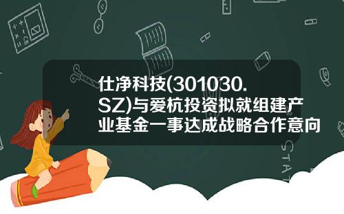 仕净科技(301030.SZ)与爱杭投资拟就组建产业基金一事达成战略合作意向-就组建基金