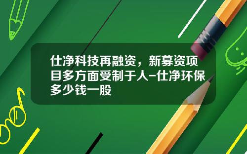 仕净科技再融资，新募资项目多方面受制于人-仕净环保多少钱一股