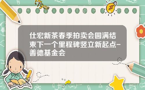 仕宏新茶春季拍卖会圆满结束下一个里程碑竖立新起点-善德基金会