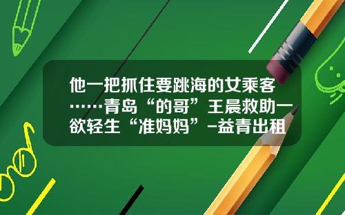 他一把抓住要跳海的女乘客……青岛“的哥”王晨救助一欲轻生“准妈妈”-益青出租车公司电话