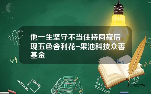 他一生坚守不当住持圆寂后现五色舍利花-果池科技众善基金