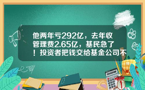 他两年亏292亿，去年收管理费2.65亿，基民急了！投资者把钱交给基金公司不能躺赚，只能让基金公司躺赚-中奕基金