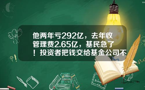 他两年亏292亿，去年收管理费2.65亿，基民急了！投资者把钱交给基金公司不能躺赚，只能让基金公司躺赚-基金亏吗