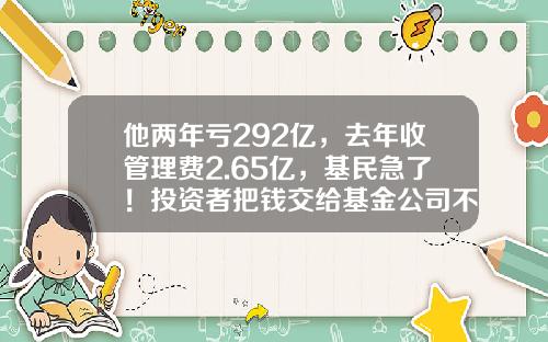 他两年亏292亿，去年收管理费2.65亿，基民急了！投资者把钱交给基金公司不能躺赚，只能让基金公司躺赚-基金
